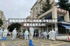 疫情封闭地区可以进去嘛(疫情封闭区域要出去怎么办)