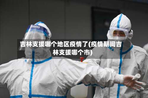 吉林支援哪个地区疫情了(疫情期间吉林支援哪个市)-第3张图片