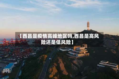 【西昌是疫情高峰地区吗,西昌是高风险还是低风险】-第2张图片