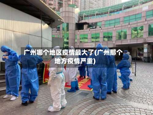 广州哪个地区疫情最大了(广州那个地方疫情严重)-第2张图片